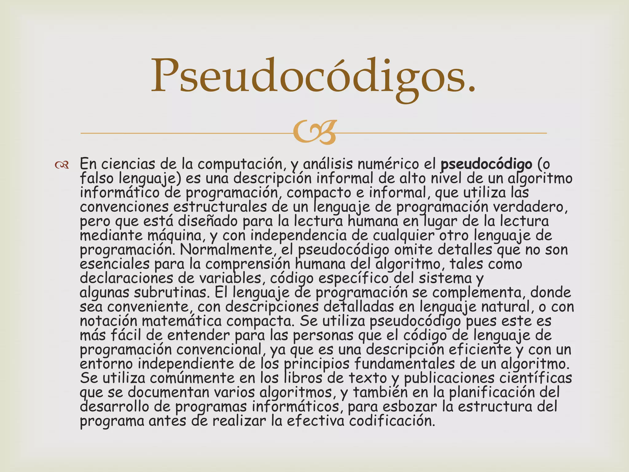 Pseudocódigos.


 En ciencias de la computación, y análisis numérico el pseudocódigo (o
falso lenguaje) es una descripción informal de alto nivel de un algoritmo
informático de programación, compacto e informal, que utiliza las
convenciones estructurales de un lenguaje de programación verdadero,
pero que está diseñado para la lectura humana en lugar de la lectura
mediante máquina, y con independencia de cualquier otro lenguaje de
programación. Normalmente, el pseudocódigo omite detalles que no son
esenciales para la comprensión humana del algoritmo, tales como
declaraciones de variables, código específico del sistema y
algunas subrutinas. El lenguaje de programación se complementa, donde
sea conveniente, con descripciones detalladas en lenguaje natural, o con
notación matemática compacta. Se utiliza pseudocódigo pues este es
más fácil de entender para las personas que el código de lenguaje de
programación convencional, ya que es una descripción eficiente y con un
entorno independiente de los principios fundamentales de un algoritmo.
Se utiliza comúnmente en los libros de texto y publicaciones científicas
que se documentan varios algoritmos, y también en la planificación del
desarrollo de programas informáticos, para esbozar la estructura del
programa antes de realizar la efectiva codificación.

 