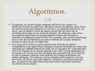 Algoritmos.


 En general, no existe ningún consenso definitivo en cuanto a la
definición formal de algoritmo. Muchos autores los señalan como listas
de instrucciones para resolver un calculo o un problema abstracto, es
decir, que un número finito de pasos convierten los datos de un
problema (entrada) en una solución (salida). Sin embargo cabe notar
que algunos algoritmos no necesariamente tienen que terminar o
resolver un problema en particular. Por ejemplo, una versión modificada
de la criba de Eratóstenes que nunca termine de calcular números
primos no deja de ser un algoritmo.
 A lo largo de la historia varios autores han tratado de definir
formalmente a los algoritmos utilizando modelos matemáticos. Esto fue
realizado por Alonzo Church en 1936 con el concepto de "calculabilidad
efectiva" basada en su calculo lambda y por Alan Turing basándose en
la maquina de Turing. Los dos enfoques son equivalentes, en el sentido
en que se pueden resolver exactamente los mismos problemas con
ambos enfoques. Sin embargo, estos modelos están sujetos a un tipo
particular de datos como son números, símbolos o graficas mientras
que, en general, los algoritmos funcionan sobre una vasta cantidad
de estructura de datos.

 