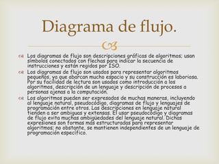 Diagrama de flujo.


 Los diagramas de flujo son descripciones gráficas de algoritmos; usan
símbolos conectados con flechas para indicar la secuencia de
instrucciones y están regidos por ISO.
 Los diagramas de flujo son usados para representar algoritmos
pequeños, ya que abarcan mucho espacio y su construcción es laboriosa.
Por su facilidad de lectura son usados como introducción a los
algoritmos, descripción de un lenguaje y descripción de procesos a
personas ajenas a la computación.
 Los algoritmos pueden ser expresados de muchas maneras, incluyendo
al lenguaje natural, pseudocódigo, diagramas de flujo y lenguajes de
programación entre otros. Las descripciones en lenguaje natural
tienden a ser ambiguas y extensas. El usar pseudocódigo y diagramas
de flujo evita muchas ambigüedades del lenguaje natural. Dichas
expresiones son formas más estructuradas para representar
algoritmos; no obstante, se mantienen independientes de un lenguaje de
programación específico.

 