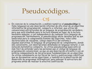 Pseudocódigos.


 En ciencias de la computación, y análisis numérico el pseudocódigo (o
falso lenguaje) es una descripción informal de alto nivel de un algoritmo
informático de programación, compacto e informal, que utiliza las
convenciones estructurales de un lenguaje de programación verdadero,
pero que está diseñado para la lectura humana en lugar de la lectura
mediante máquina, y con independencia de cualquier otro lenguaje de
programación. Normalmente, el pseudocódigo omite detalles que no son
esenciales para la comprensión humana del algoritmo, tales como
declaraciones de variables, código específico del sistema y
algunas subrutinas. El lenguaje de programación se complementa, donde
sea conveniente, con descripciones detalladas en lenguaje natural, o con
notación matemática compacta. Se utiliza pseudocódigo pues este es
más fácil de entender para las personas que el código de lenguaje de
programación convencional, ya que es una descripción eficiente y con un
entorno independiente de los principios fundamentales de un algoritmo.
Se utiliza comúnmente en los libros de texto y publicaciones científicas
que se documentan varios algoritmos, y también en la planificación del
desarrollo de programas informáticos, para esbozar la estructura del
programa antes de realizar la efectiva codificación.

 
