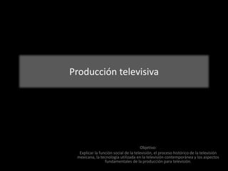 Producción televisiva
Objetivo:
Explicar la función social de la televisión, el proceso histórico de la televisión
mexicana, la tecnología utilizada en la televisión contemporánea y los aspectos
fundamentales de la producción para televisión.
 