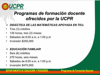 DIDÁCTICA DE LAS MATEMÁTICAS APOYADA EN TICs Tres (3) créditos 135   horas, tres (3) meses Sábados de 8:00 a.m. a 1:00 p.m Inversión $250,000 EDUCACIÓN FAMILIAR Seis (6) créditos 270 horas, seis meses Sábados de 8:00 a.m. a 1:00 p.m Inversión $470,000 Programas de formación docente ofrecidos por la UCPR DEPARTAMENTO DE EDUCACIÓN Y PEDAGOGÍA  Programas de Formación Docente 