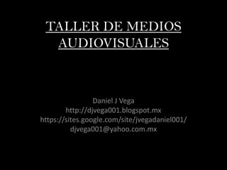 TALLER DE MEDIOS
AUDIOVISUALES
Daniel J Vega
http://djvega001.blogspot.mx
https://sites.google.com/site/jvegadaniel001/
djvega001@yahoo.com.mx
 