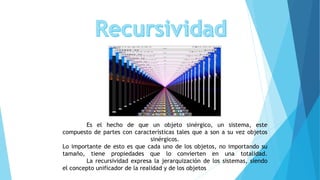 Es el hecho de que un objeto sinérgico, un sistema, este
compuesto de partes con características tales que a son a su vez objetos
sinérgicos.
Lo importante de esto es que cada uno de los objetos, no importando su
tamaño, tiene propiedades que lo convierten en una totalidad.
La recursividad expresa la jerarquización de los sistemas, siendo
el concepto unificador de la realidad y de los objetos
 
