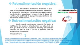 Es la más utilizada en sistemas de control ya que
como dice su nombre trata de controlar entre dos elementos.
Se dice que un sistema está retroalimentado negativamente
cuando tiende a estabilizarse, es decir trata de buscar el
equilibrio, la estabilidad de que permanezca constante las
dos variables a interactuarse.
Sucede cuando mantenemos constante la acción y
modificamos los objetivos (desestabilizar una situación), es
decir que trata que una situación se mantenga en variación
constante en vez de que la acción se termine como la
retroalimentación negativa.
https://pensamientoadministrativo2.wordpress.com/2012/09/26/propiedades-del-sistema/
https://sites.google.com/site/jocelyntorresistemas/propiedades-y-caracteristicas-de-los-sistemas
http://ingenieriadesistemasp.wikispaces.com/file/view/PROPIEDADES+DE+LOS+SISTEMAS.pdf
Enlace de Interés
 