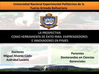 Universidad Nacional Experimental Politécnica de la
Fuerza Armada Bolivariana
LA PROSPECTIVA
COMO HERRAMIENTA DE ÉXITO PARA EMPRENDEDORES
E INNOVADORES EN PYMES
Ponentes
Doctorandos en Ciencias
Gerenciales
Doctores
Miguel Alvarez Cádiz
Asdrúbal Lozano
Caracas, 23 de Abril del 2015
 