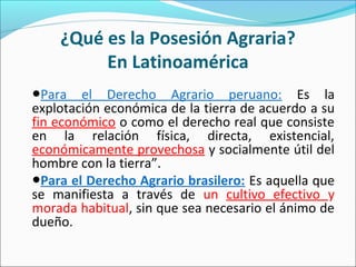 ¿Qué es la Posesión Agraria?
En Latinoamérica
●Para el Derecho Agrario peruano: Es la
explotación económica de la tierra de acuerdo a su
fin económico o como el derecho real que consiste
en la relación física, directa, existencial,
económicamente provechosa y socialmente útil del
hombre con la tierra”.
●Para el Derecho Agrario brasilero: Es aquella que
se manifiesta a través de un cultivo efectivo y
morada habitual, sin que sea necesario el ánimo de
dueño.
 