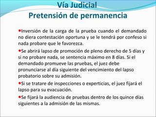 Vía Judicial
Pretensión de permanencia
●Inversión de la carga de la prueba cuando el demandado
no diera contestación oportuna y se le tendrá por confeso si
nada probare que le favorezca.
●Se abrirá lapso de promoción de pleno derecho de 5 días y
si no probare nada, se sentencia máximo en 8 días. Si el
demandado promueve las pruebas, el juez debe
pronunciarse al día siguiente del vencimiento del lapso
probatorio sobre su admisión.
●Si se tratare de inspecciones o experticias, el juez fijará el
lapso para su evacuación.
●Se fijará la audiencia de pruebas dentro de los quince días
siguientes a la admisión de las mismas.
 