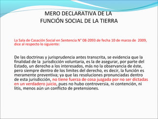 MERO DECLARATIVA DE LA
FUNCIÓN SOCIAL DE LA TIERRA
La Sala de Casación Social en Sentencia N° 08-2093 de fecha 10 de marzo de 2009,
dice al respecto lo siguiente:
De las doctrinas y jurisprudencia antes transcrita, se evidencia que la
finalidad de la jurisdicción voluntaria, es la de asegurar, por parte del
Estado, un derecho a los interesados, más no la observancia de éste,
pero siempre dentro de los limites del derecho, es decir, la función es
meramente preventiva; ya que las resoluciones pronunciadas dentro
de esta jurisdicción, no tiene fuerza de cosa juzgada por no ser dictadas
en un verdadero juicio, pues no hubo controversia, ni contención, ni
litis, menos aún un conflicto de pretensiones.
 