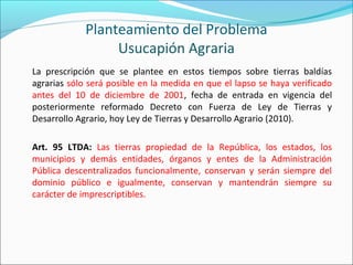 Planteamiento del Problema
Usucapión Agraria
La prescripción que se plantee en estos tiempos sobre tierras baldías
agrarias sólo será posible en la medida en que el lapso se haya verificado
antes del 10 de diciembre de 2001, fecha de entrada en vigencia del
posteriormente reformado Decreto con Fuerza de Ley de Tierras y
Desarrollo Agrario, hoy Ley de Tierras y Desarrollo Agrario (2010).
Art. 95 LTDA: Las tierras propiedad de la República, los estados, los
municipios y demás entidades, órganos y entes de la Administración
Pública descentralizados funcionalmente, conservan y serán siempre del
dominio público e igualmente, conservan y mantendrán siempre su
carácter de imprescriptibles.
 