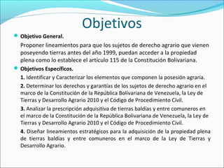 Objetivos
 Objetivo General.
Proponer lineamientos para que los sujetos de derecho agrario que vienen
poseyendo tierras antes del año 1999, puedan acceder a la propiedad
plena como lo establece el artículo 115 de la Constitución Bolivariana.
 Objetivos Específicos.
1. Identificar y Caracterizar los elementos que componen la posesión agraria.
2. Determinar los derechos y garantías de los sujetos de derecho agrario en el
marco de la Constitución de la República Bolivariana de Venezuela, la Ley de
Tierras y Desarrollo Agrario 2010 y el Código de Procedimiento Civil.
3. Analizar la prescripción adquisitiva de tierras baldías y entre comuneros en
el marco de la Constitución de la República Bolivariana de Venezuela, la Ley de
Tierras y Desarrollo Agrario 2010 y el Código de Procedimiento Civil.
4. Diseñar lineamientos estratégicos para la adquisición de la propiedad plena
de tierras baldías y entre comuneros en el marco de la Ley de Tierras y
Desarrollo Agrario.
 