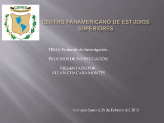 TEMA: Protocolo de Investigación.
PROCESOS DE INVESTIGACIÓN
PRESENTADO POR:
ALLAN CHACARA MONTES
Navojoa Sonora 28 de Febrero del 2015
 