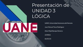Presentación de
UNIDAD 3
LÓGICA
UANE: Universidad Autonoma del Noreste
Juan Manuel Tovar Rodriguez
Ailan Mijaìl Barajas Romero
2240061
06/05/23
 