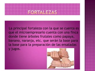 fortalezas  La principal fortaleza con la que se cuenta es que el microempresario cuenta con una finca donde tiene árboles frutales como papaya, banano, naranja, etc. que serán la base para la base para la preparación de las ensaladas y jugos.