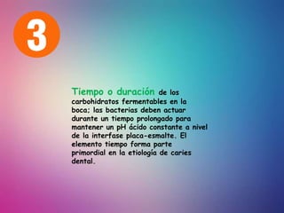 Tiempo o duración de los
carbohidratos fermentables en la
boca; las bacterias deben actuar
durante un tiempo prolongado para
mantener un pH ácido constante a nivel
de la interfase placa-esmalte. El
elemento tiempo forma parte
primordial en la etiología de caries
dental.
 