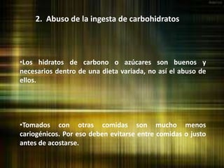 2. Abuso de la ingesta de carbohidratos
•Los hidratos de carbono o azúcares son buenos y
necesarios dentro de una dieta variada, no así el abuso de
ellos.
•Tomados con otras comidas son mucho menos
cariogénicos. Por eso deben evitarse entre comidas o justo
antes de acostarse.
 