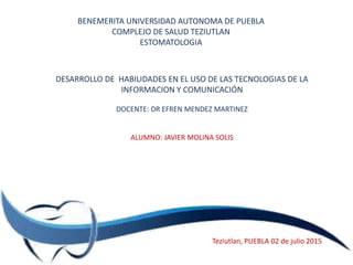 BENEMERITA UNIVERSIDAD AUTONOMA DE PUEBLA
COMPLEJO DE SALUD TEZIUTLAN
ESTOMATOLOGIA
DESARROLLO DE HABILIDADES EN EL USO DE LAS TECNOLOGIAS DE LA
INFORMACION Y COMUNICACIÓN
DOCENTE: DR EFREN MENDEZ MARTINEZ
ALUMNO: JAVIER MOLINA SOLIS
Teziutlan, PUEBLA 02 de julio 2015
 
