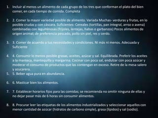 1. Incluir al menos un alimento de cada grupo de los tres que conforman el plato del bien
comer, en cada tiempo de comida. Completa
2. 2. Comer la mayor variedad posible de alimento. Variada Muchas- verduras y frutas, en lo
posible crudas y con cáscara. Suficientes- Cereales (tortillas, pan integral, arroz o avena)
combinadas con leguminosas (frijoles, lentejas, habas o garbanzos) Pocos alimentos de
origen animal; de preferencia pescado, pollo sin piel, res y cerdo.
3. 3. Comer de acuerdo a tus necesidades y condiciones. Ni más ni menos. Adecuada y
Suficiente
4. 4. Consumir lo menos posible grasas, aceites, azúcar y sal. Equilibrada. Preferir los aceites
a la manteca, mantequilla y margarina. Cocinar con poca sal, endulzar con poca azúcar y
moderar el consumo de productos que las contengan en exceso. Retire de la mesa salero
y azucarera.
5. 5. Beber agua pura en abundancia.
6. 6. Masticar bien los alimentos.
7. 7. Establecer horarios fijos para las comidas; se recomienda no omitir ninguna de ellas y
no dejar pasar más de 6 horas sin consumir alimentos.
8. 8. Procurar leer las etiquetas de los alimentos industrializados y seleccionar aquellos con
menor cantidad de azúcar (hidratos de carbono simple), grasa (lípidos) y sal (sodio).
 
