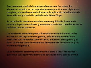 Para mantener la salud de nuestros dientes y encías, comer los
alimentos correctos es tan importante como practicar una higiene oral
completa, el uso adecuado de fluoruros, la aplicación de selladores de
fosas y fisuras y la revisión periódica del Odontólogo.
Se recomienda mantener una dieta sana y equilibrada, intentando
reducir la ingesta de azúcares y aumentar la de frutas. Una dieta sana es
sinónimo de una boca sana.
Los nutrientes esenciales para la formación y mantenimiento de las
estructuras del organismo en general, y de los dientes y encías en
particular, son: minerales como el calcio, el fósforo, el magnesio y el
flúor; vitaminas como la vitamina A, la vitamina D, la vitamina C y las
vitaminas del grupo B.
Estos nutrientes son indispensables en la dieta a todas las edades si
queremos conseguir y mantener una boca sana y una sonrisa bonita.
 