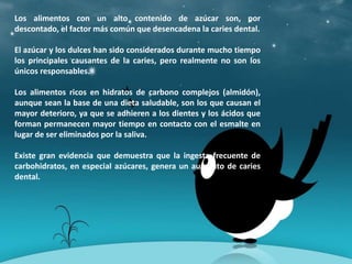 Los alimentos con un alto contenido de azúcar son, por
descontado, el factor más común que desencadena la caries dental.
El azúcar y los dulces han sido considerados durante mucho tiempo
los principales causantes de la caries, pero realmente no son los
únicos responsables.
Los alimentos ricos en hidratos de carbono complejos (almidón),
aunque sean la base de una dieta saludable, son los que causan el
mayor deterioro, ya que se adhieren a los dientes y los ácidos que
forman permanecen mayor tiempo en contacto con el esmalte en
lugar de ser eliminados por la saliva.
Existe gran evidencia que demuestra que la ingesta frecuente de
carbohidratos, en especial azúcares, genera un aumento de caries
dental.
 