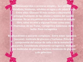 A) Monosacáridos o azúcares simples.- Son sólidos,
cristalinos, incoloros, solubles en agua y de sabor dulce.
Entre ellos: Glucosa: El más común y abundante,
principal nutriente de las células y tejidos del cuerpo
humano. No se encuentran en los alimentos en estado
libre, salvo en miel y algunas frutas como uvas.
Fructuosa: de las frutas. Cariogénica Galactosa: de la
leche. Poco cariogénica
B) Disacáridos o azúcares complejos.- Entre estos: Sacarosa
(sucrosa): molécula de glucosa y fructuosa. Principal
componente del azúcar de caña o de la remolacha
azucarera. Considerada altamente cariogénica. Maltosa:
dos moléculas de glucosa. Lactosa: molécula de glucosa
y de galactosa.
 