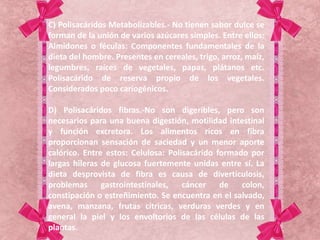 C) Polisacáridos Metabolizables.- No tienen sabor dulce se
forman de la unión de varios azúcares simples. Entre ellos:
Almidones o féculas: Componentes fundamentales de la
dieta del hombre. Presentes en cereales, trigo, arroz, maíz,
legumbres, raíces de vegetales, papas, plátanos etc.
Polisacárido de reserva propio de los vegetales.
Considerados poco cariogénicos.
D) Polisacáridos fibras.-No son digeribles, pero son
necesarios para una buena digestión, motilidad intestinal
y función excretora. Los alimentos ricos en fibra
proporcionan sensación de saciedad y un menor aporte
calórico. Entre estos: Celulosa: Polisacárido formado por
largas hileras de glucosa fuertemente unidas entre sí. La
dieta desprovista de fibra es causa de diverticulosis,
problemas gastrointestinales, cáncer de colon,
constipación o estreñimiento. Se encuentra en el salvado,
avena, manzana, frutas cítricas, verduras verdes y en
general la piel y los envoltorios de las células de las
plantas.
 
