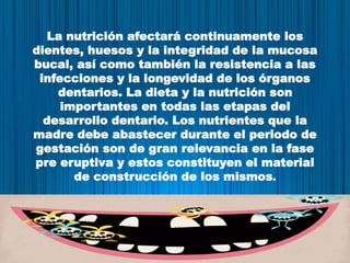 La nutrición afectará continuamente los
dientes, huesos y la integridad de la mucosa
bucal, así como también la resistencia a las
infecciones y la longevidad de los órganos
dentarios. La dieta y la nutrición son
importantes en todas las etapas del
desarrollo dentario. Los nutrientes que la
madre debe abastecer durante el periodo de
gestación son de gran relevancia en la fase
pre eruptiva y estos constituyen el material
de construcción de los mismos.
 