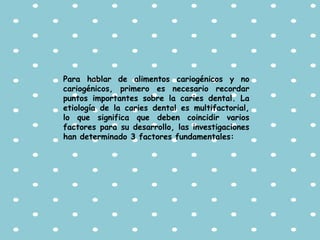 Para hablar de alimentos cariogénicos y no
cariogénicos, primero es necesario recordar
puntos importantes sobre la caries dental. La
etiología de la caries dental es multifactorial,
lo que significa que deben coincidir varios
factores para su desarrollo, las investigaciones
han determinado 3 factores fundamentales:
 
