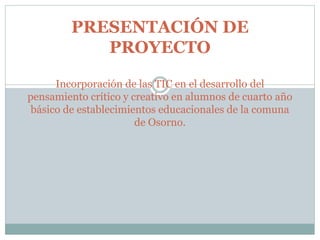 PRESENTACIÓN DE
PROYECTO
Incorporación de las TIC en el desarrollo del
pensamiento crítico y creativo en alumnos de cuarto año
básico de establecimientos educacionales de la comuna
de Osorno.
 