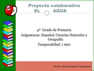 Proyecto colaborativo
EL AGUA
4º Grado de Primaria
Asignaturas: Español, Ciencias Naturales y
Geografía
Temporalidad: 1 mes
Profra. Juana Monjaraz Campuzano
 