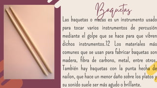 Las baquetas o mazas es un instrumento usado
para tocar varios instrumentos de percusión
mediante el golpe que se hace para que vibren
dichos instrumentos.1​2​ Los materiales más
comunes que se usan para fabricar baquetas son
madera, fibra de carbono, metal, entre otros.
También hay baquetas con la punta hecha de
nailon, que hace un menor daño sobre los platos y
su sonido suele ser más agudo o brillante.
Baquetas
 