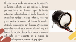 El instrumento evolucionó desde su introducción
en Europa en el siglo xviii por medio de las bandas
jenízaras hasta los distintos tipos de bombo
existentes en la actualidad: el bombo de concierto,
utilizado en bandas de música sinfónica, orquestas
y en música de cámara; el bombo de marcha,
utilizado comúnmente por diversas agrupaciones
musicales en desfiles o eventos al aire libre; y el
bombo de batería, desarrollado desde comienzos
del siglo xx y presente en la música de
determinados géneros, como rock, pop y jazz.
 