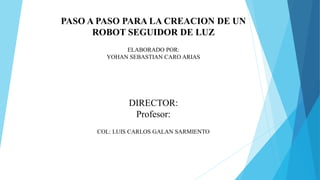 PASO A PASO PARA LA CREACION DE UN
ROBOT SEGUIDOR DE LUZ
ELABORADO POR:
YOHAN SEBASTIAN CARO ARIAS
DIRECTOR:
Profesor:
COL: LUIS CARLOS GALAN SARMIENTO
 