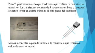 Paso 7: posteriormente lo que tendremos que realizar es conectar un
transistor, los transistores constan de 3 patas(emisor, base y conector)
se deben tomar en cuenta mirando la cara plana del transistor.
base
Vamos a conectar la pata de la base a la resistencia que teníamos
colocado anteriormente.
 