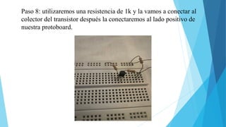 Paso 8: utilizaremos una resistencia de 1k y la vamos a conectar al
colector del transistor después la conectaremos al lado positivo de
nuestra protoboard.
 