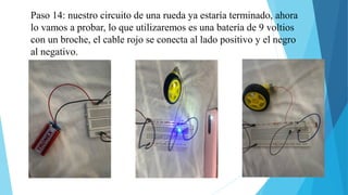 Paso 14: nuestro circuito de una rueda ya estaría terminado, ahora
lo vamos a probar, lo que utilizaremos es una batería de 9 voltios
con un broche, el cable rojo se conecta al lado positivo y el negro
al negativo.
 