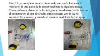 Paso 15: ya completo nuestro circuito de una rueda haremos lo
mismo en la otra parte de la protoboard para la siguiente rueda.
Como podemos observar en las imágenes, nos damos cuenta que en
el momento en el que el circuito tiene contacto con la luz se
accionan los motores, y cuando el circuito no detecta luz se apaga.
 