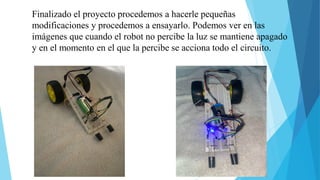Finalizado el proyecto procedemos a hacerle pequeñas
modificaciones y procedemos a ensayarlo. Podemos ver en las
imágenes que cuando el robot no percibe la luz se mantiene apagado
y en el momento en el que la percibe se acciona todo el circuito.
 