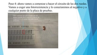 Paso 4: ahora vamos a comenzar a hacer el circuito de las dos ruedas.
Vamos a coger una fotorresistencia y lo conectaremos al negativo y a
cualquier punto de la placa de pruebas.
Cabe mencionar que cada recuadro son una
misma conexión, por lo tanto si yo conecto un
componente en la misma línea todos estarán
conectados
 