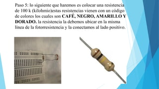 Paso 5: lo siguiente que haremos es colocar una resistencia
de 100 k (kilohmio)estas resistencias vienen con un código
de colores los cuales son CAFÉ, NEGRO, AMARILLO Y
DORADO. la resistencia la debemos ubicar en la misma
línea de la fotorresistencia y la conectamos al lado positivo.
 