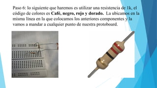 Paso 6: lo siguiente que haremos es utilizar una resistencia de 1k, el
código de colores es Café, negro, rojo y dorado. La ubicamos en la
misma línea en la que colocamos los anteriores componentes y la
vamos a mandar a cualquier punto de nuestra protoboard.
 