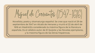 Novelista, poeta y dramaturgo español. Se cree que nació el 29 de
septiembre de 1547 en Alcalá de Henares y murió el 22 de abril de
1616 en Madrid.Es considerado la máxima figura de la literatura
española. Es el célebre autor de El Quijote y las Novelas ejemplares,
y la máxima figura de las letras hispánicas.
Miguel de Cervantes (1547-1616)
 