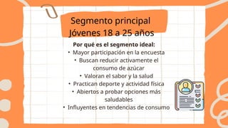 Por qué es el segmento ideal:
• Mayor participación en la encuesta
• Buscan reducir activamente el
consumo de azúcar
• Valoran el sabor y la salud
• Practican deporte y actividad física
• Abiertos a probar opciones más
saludables
• Influyentes en tendencias de consumo
Segmento principal
Jóvenes 18 a 25 años
 