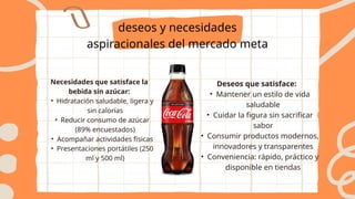 deseos y necesidades
aspiracionales del mercado meta
Necesidades que satisface la
bebida sin azúcar:
• Hidratación saludable, ligera y
sin calorías
• Reducir consumo de azúcar
(89% encuestados)
• Acompañar actividades físicas
• Presentaciones portátiles (250
ml y 500 ml)
Deseos que satisface:
• Mantener un estilo de vida
saludable
• Cuidar la figura sin sacrificar
sabor
• Consumir productos modernos,
innovadores y transparentes
• Conveniencia: rápido, práctico y
disponible en tiendas
 