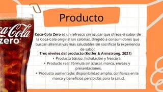 Producto
Coca-Cola Zero es un refresco sin azúcar que ofrece el sabor de
la Coca-Cola original sin calorías, dirigido a consumidores que
buscan alternativas más saludables sin sacrificar la experiencia
de sabor.
Tres niveles del producto (Kotler & Armstrong, 2021)
• Producto básico: hidratación y frescura.
• Producto real: fórmula sin azúcar, marca, envase y
presentaciones.
• Producto aumentado: disponibilidad amplia, confianza en la
marca y beneficios percibidos para la salud.
 