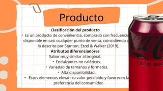 Clasificación del producto
• Es un producto de conveniencia, comprado con frecuencia y
disponible en casi cualquier punto de venta, coincidiendo con
lo descrito por Stanton, Etzel & Walker (2019).
Atributos diferenciadores
Sabor muy similar al original.
• Endulzantes no calóricos.
• Variedad de tamaños y formatos.
• Alta disponibilidad.
• Estos elementos elevan su valor percibido y favorecen la
preferencia del consumidor.
Producto
 