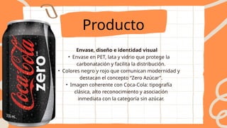 Envase, diseño e identidad visual
• Envase en PET, lata y vidrio que protege la
carbonatación y facilita la distribución.
• Colores negro y rojo que comunican modernidad y
destacan el concepto “Zero Azúcar”.
• Imagen coherente con Coca-Cola: tipografía
clásica, alto reconocimiento y asociación
inmediata con la categoría sin azúcar.
Producto
 