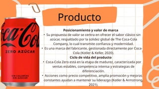 Producto
Posicionamiento y valor de marca
• Su propuesta de valor se centra en ofrecer el sabor clásico sin
azúcar, respaldado por la solidez global de The Coca-Cola
Company, lo cual transmite confianza y modernidad.
• Es una marca del fabricante, gestionada directamente por Coca-
Cola (Kotler & Keller, 2020).
Ciclo de vida del producto
• Coca-Cola Zero está en la etapa de madurez, caracterizada por
ventas estables, competencia intensa y estrategias de
diferenciación.
• Acciones como precio competitivo, amplia promoción y mejoras
constantes ayudan a mantener su liderazgo (Kotler & Armstrong,
2021).
 
