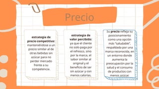 Precio
estrategia de
precio competitivo:
manteniéndose a un
precio similar al de
otras bebidas sin
azúcar para no
perder mercado
frente a su
competencia.
estrategia de
valor percibido:
ya que el cliente
no solo paga por
el refresco, sino
por la marca, el
sabor similar al
original y el
beneficio de ser
sin azúcar y con
menos calorías.
Su precio refleja su
posicionamiento
como una opción
más “saludable”,
respaldada por una
marca reconocida, en
un entorno donde
aumenta la
preocupación por la
salud y el consumo
de productos con
menos azúcar.
 
