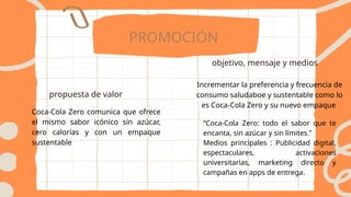 PROMOCIÓN
propuesta de valor
objetivo, mensaje y medios
Coca-Cola Zero comunica que ofrece
el mismo sabor icónico sin azúcar,
cero calorías y con un empaque
sustentable
Incrementar la preferencia y frecuencia de
consumo saludaboe y sustentable como lo
es Coca-Cola Zero y su nuevo empaque
“Coca-Cola Zero: todo el sabor que te
encanta, sin azúcar y sin límites.”
Medios principales : Publicidad digital,
espectaculares, activaciones
universitarias, marketing directo y
campañas en apps de entrega.
 